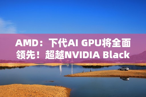 AMD：下代AI GPU将全面领先！超越NVIDIA Blackwell和Rubin