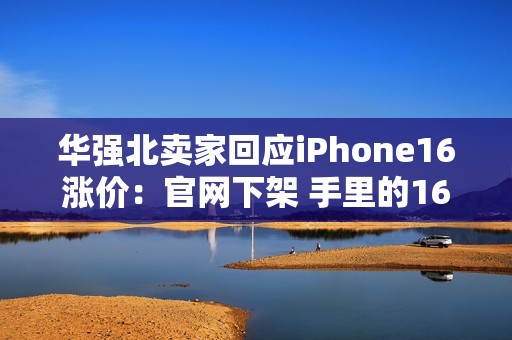 华强北卖家回应iPhone16涨价：官网下架 手里的16系列库存不多了