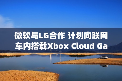 微软与LG合作 计划向联网车内搭载Xbox Cloud Gaming