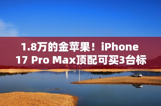 1.8万的金苹果！iPhone 17 Pro Max顶配可买3台标准版