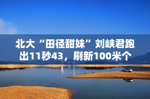 北大“田径甜妹”刘峡君跑出11秒43，刷新100米个人最好成绩