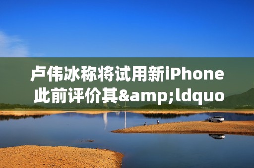 卢伟冰称将试用新iPhone 此前评价其&ldquo;变化最大的一年&rdquo;