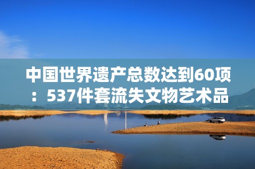 中国世界遗产总数达到60项：537件套流失文物艺术品回家