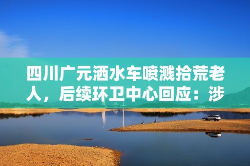 四川广元洒水车喷溅拾荒老人，后续环卫中心回应：涉事司机已被停职