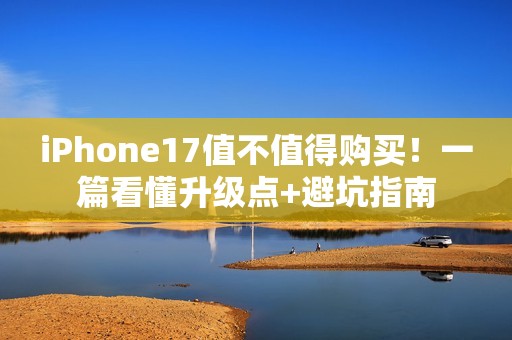 iPhone17值不值得购买！一篇看懂升级点+避坑指南