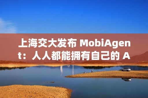 上海交大发布 MobiAgent：人人都能拥有自己的 AI 助手