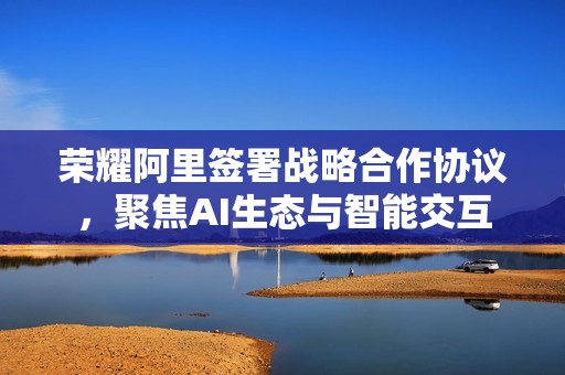 荣耀阿里签署战略合作协议，聚焦AI生态与智能交互