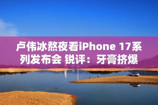 卢伟冰熬夜看iPhone 17系列发布会 锐评：牙膏挤爆了