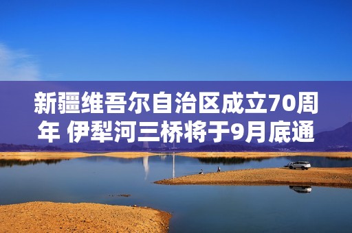 新疆维吾尔自治区成立70周年 伊犁河三桥将于9月底通车！
