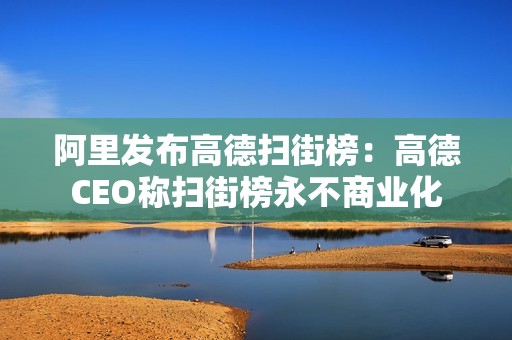 阿里发布高德扫街榜：高德CEO称扫街榜永不商业化