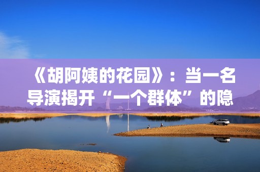 《胡阿姨的花园》：当一名导演揭开“一个群体”的隐身衣(胡阿姨的花园纪录片)