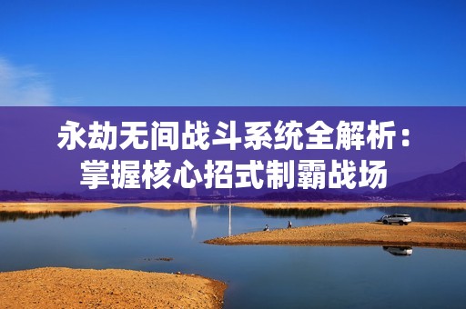 永劫无间战斗系统全解析：掌握核心招式制霸战场