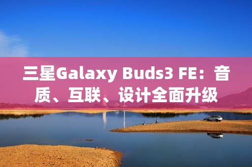 三星Galaxy Buds3 FE：音质、互联、设计全面升级