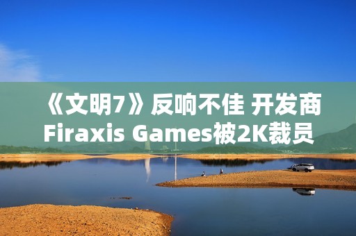 《文明7》反响不佳 开发商Firaxis Games被2K裁员
