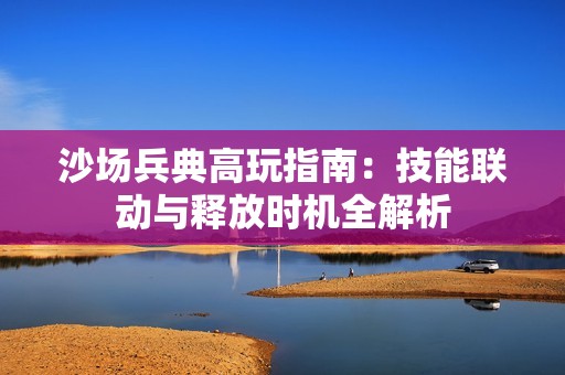 沙场兵典高玩指南：技能联动与释放时机全解析