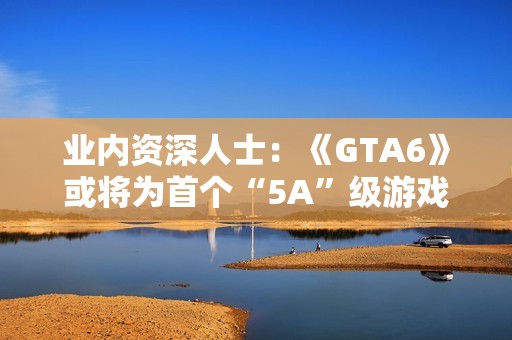 业内资深人士：《GTA6》或将为首个“5A”级游戏！