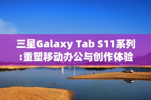 三星Galaxy Tab S11系列:重塑移动办公与创作体验的全能平板