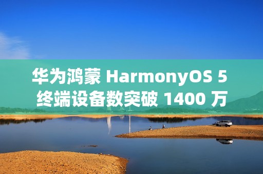 华为鸿蒙 HarmonyOS 5 终端设备数突破 1400 万