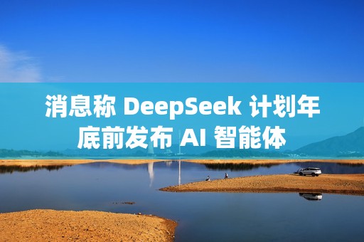 消息称 DeepSeek 计划年底前发布 AI 智能体