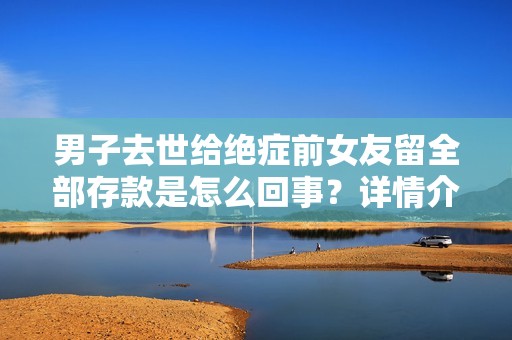 男子去世给绝症前女友留全部存款是怎么回事？详情介绍