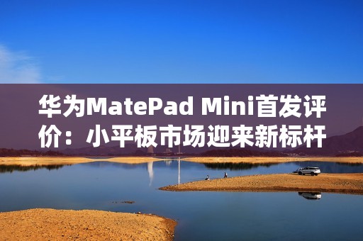 华为MatePad Mini首发评价：小平板市场迎来新标杆