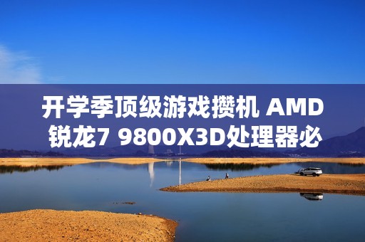 开学季顶级游戏攒机 AMD 锐龙7 9800X3D处理器必备