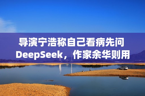 导演宁浩称自己看病先问 DeepSeek，作家余华则用豆包