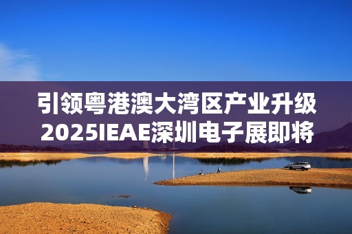 引领粤港澳大湾区产业升级2025IEAE深圳电子展即将开幕