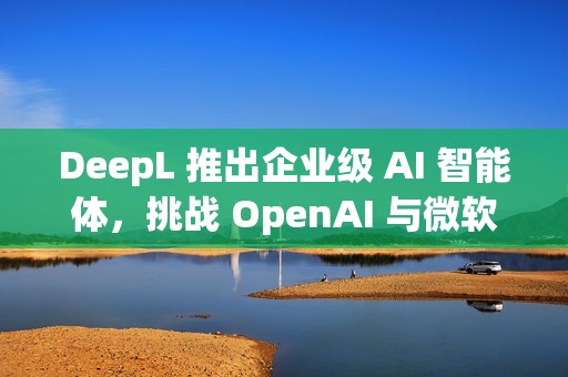 DeepL 推出企业级 AI 智能体，挑战 OpenAI 与微软