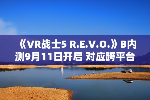 《VR战士5 R.E.V.O.》B内测9月11日开启 对应跨平台游戏