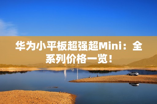 华为小平板超强超Mini：全系列价格一览！