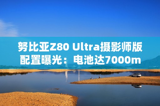 努比亚Z80 Ultra摄影师版配置曝光：电池达7000mAh