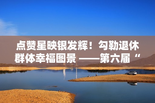 点赞星映银发辉！勾勒退休群体幸福图景 ——第六届“京颐杯”大兴区社会化管理退休人员书法绘画摄影展活动完美收官