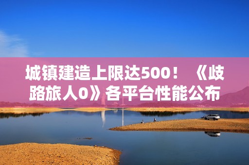 城镇建造上限达500！ 《歧路旅人0》各平台性能公布