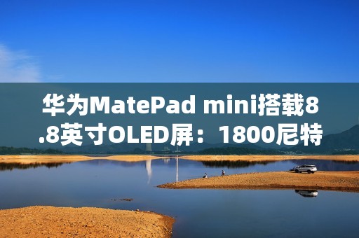 华为MatePad mini搭载8.8英寸OLED屏：1800尼特超高亮度