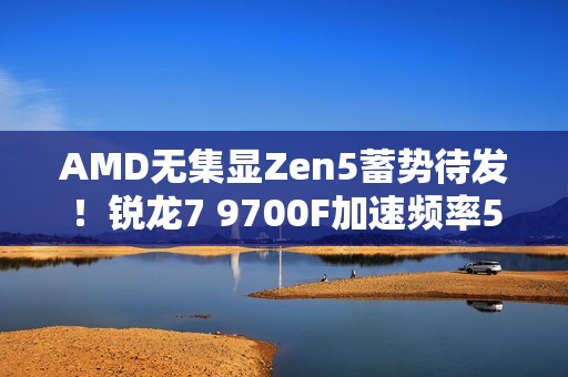 AMD无集显Zen5蓄势待发！锐龙7 9700F加速频率5.4GHz：略低于9700X