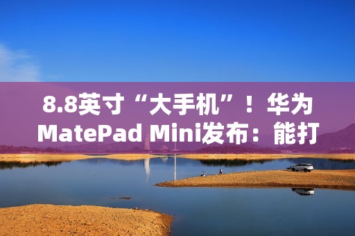 8.8英寸“大手机”！华为MatePad Mini发布：能打电话的小平板 3299元起