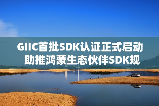 GIIC首批SDK认证正式启动  助推鸿蒙生态伙伴SDK规范化发展