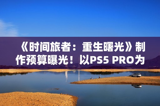 《时间旅者：重生曙光》制作预算曝光！以PS5 PRO为核心开发