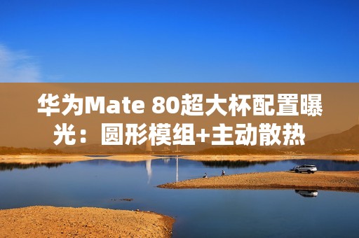 华为Mate 80超大杯配置曝光：圆形模组+主动散热