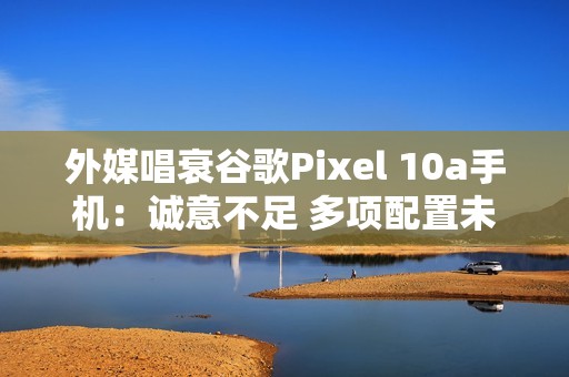 外媒唱衰谷歌Pixel 10a手机：诚意不足 多项配置未升级