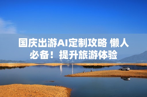 国庆出游AI定制攻略 懒人必备！提升旅游体验