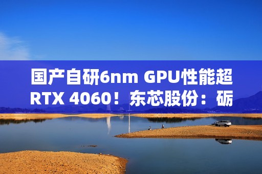 国产自研6nm GPU性能超RTX 4060！东芯股份：砺算科技已向部分客户进行送样