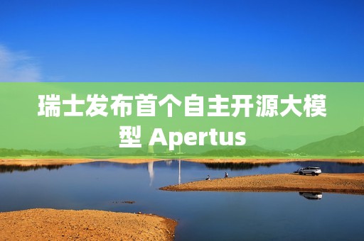 瑞士发布首个自主开源大模型 Apertus