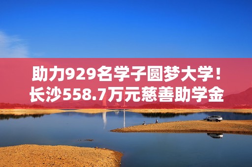 助力929名学子圆梦大学！长沙558.7万元慈善助学金即将发放