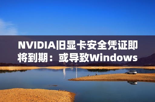 NVIDIA旧显卡安全凭证即将到期：或导致Windows 11启动后黑屏