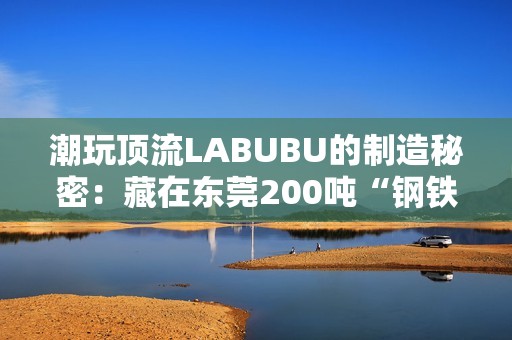 潮玩顶流LABUBU的制造秘密：藏在东莞200吨“钢铁巨兽”里的中国供应链神话