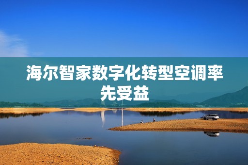 海尔智家数字化转型空调率先受益 海尔智家数字化转型空调率先受益