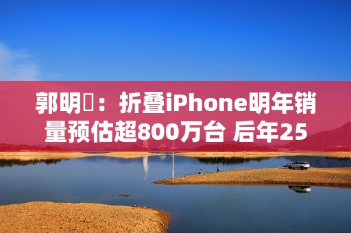 郭明錤：折叠iPhone明年销量预估超800万台 后年2500万台