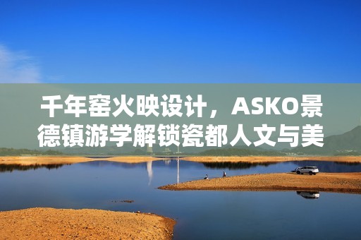 千年窑火映设计，ASKO景德镇游学解锁瓷都人文与美学密码